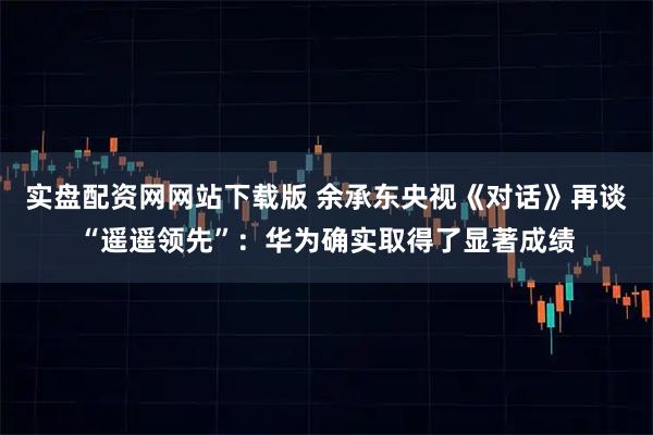 实盘配资网网站下载版 余承东央视《对话》再谈“遥遥领先”：华为确实取得了显著成绩