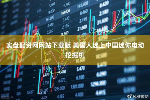 实盘配资网网站下载版 美国人迷上中国迷你电动挖掘机