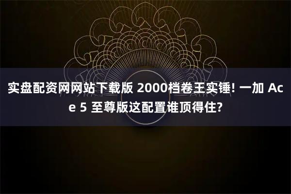 实盘配资网网站下载版 2000档卷王实锤! 一加 Ace 5 至尊版这配置谁顶得住?