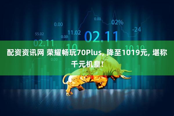 配资资讯网 荣耀畅玩70Plus, 降至1019元, 堪称千元机皇!