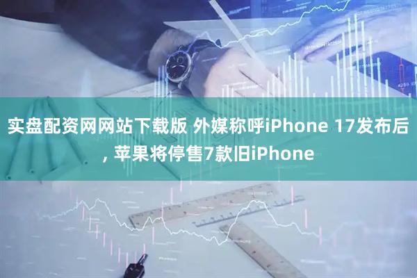 实盘配资网网站下载版 外媒称呼iPhone 17发布后, 苹果将停售7款旧iPhone