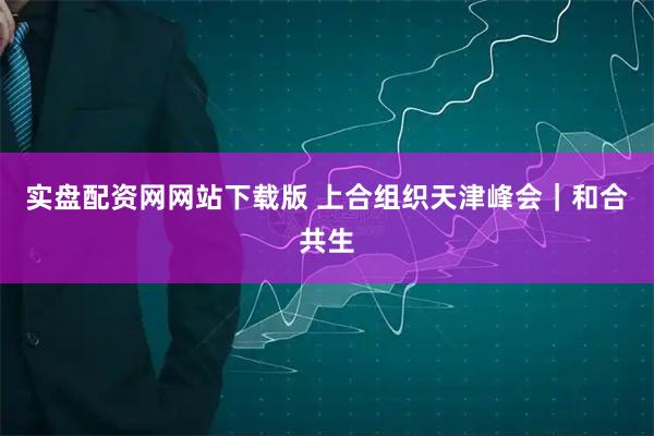 实盘配资网网站下载版 上合组织天津峰会｜和合共生