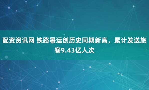 配资资讯网 铁路暑运创历史同期新高，累计发送旅客9.43亿人次