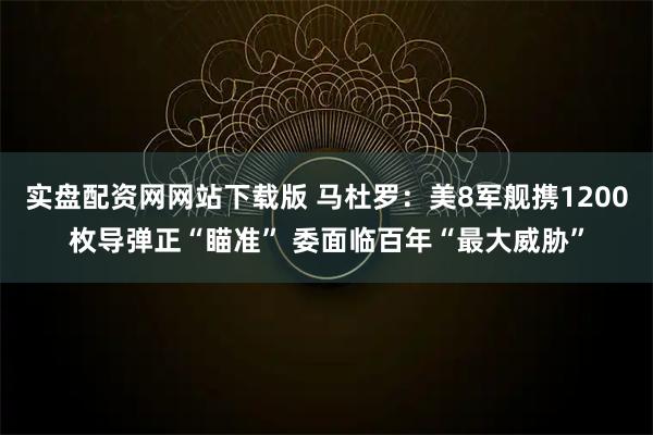 实盘配资网网站下载版 马杜罗：美8军舰携1200枚导弹正“瞄准” 委面临百年“最大威胁”