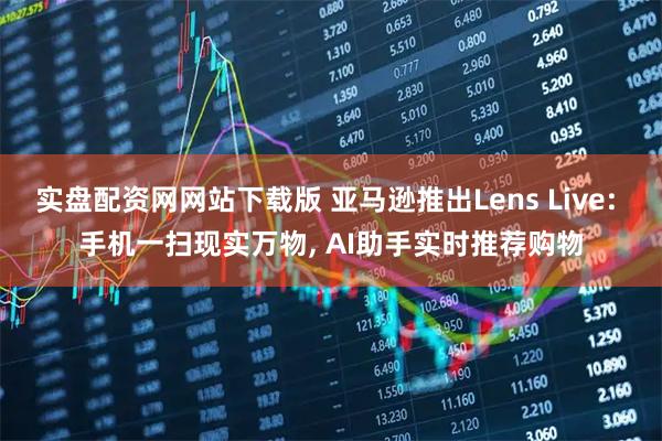 实盘配资网网站下载版 亚马逊推出Lens Live: 手机一扫现实万物, AI助手实时推荐购物