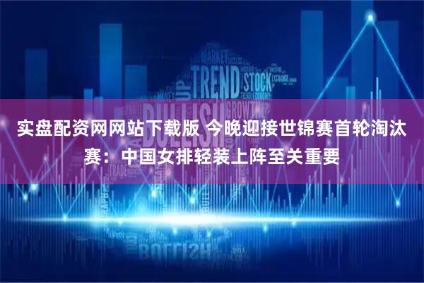 实盘配资网网站下载版 今晚迎接世锦赛首轮淘汰赛：中国女排轻装上阵至关重要