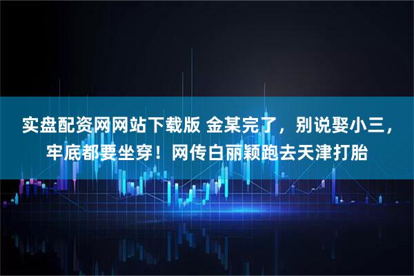 实盘配资网网站下载版 金某完了，别说娶小三，牢底都要坐穿！网传白丽颖跑去天津打胎