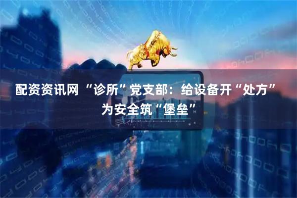 配资资讯网 “诊所”党支部：给设备开“处方”&#32;为安全筑“堡垒”