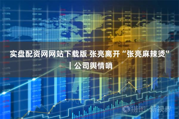 实盘配资网网站下载版 张亮离开“张亮麻辣烫”｜公司舆情哨