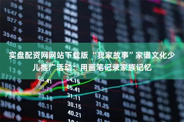 实盘配资网网站下载版 “我家故事”家谱文化少儿推广活动：用画笔记录家族记忆
