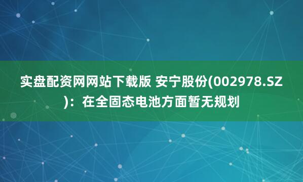 实盘配资网网站下载版 安宁股份(002978.SZ)：在全固态电池方面暂无规划