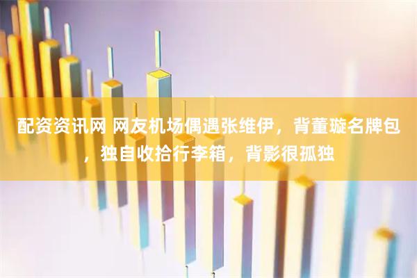 配资资讯网 网友机场偶遇张维伊，背董璇名牌包，独自收拾行李箱，背影很孤独