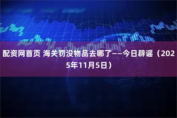 配资网首页 海关罚没物品去哪了——今日辟谣（2025年11月5日）