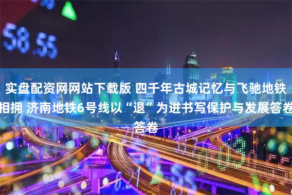 实盘配资网网站下载版 四千年古城记忆与飞驰地铁相拥 济南地铁6号线以“退”为进书写保护与发展答卷