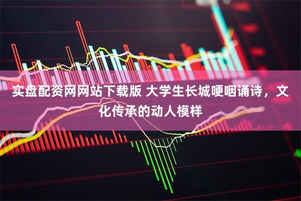 实盘配资网网站下载版 大学生长城哽咽诵诗，文化传承的动人模样