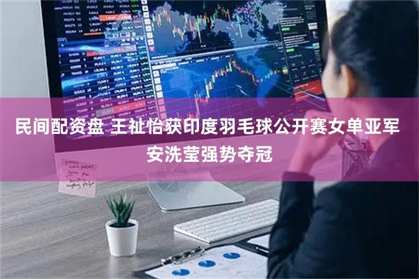 民间配资盘 王祉怡获印度羽毛球公开赛女单亚军 安洗莹强势夺冠
