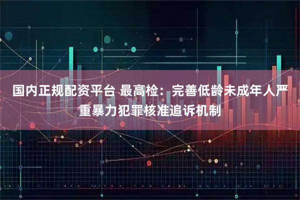 国内正规配资平台 最高检：完善低龄未成年人严重暴力犯罪核准追诉机制