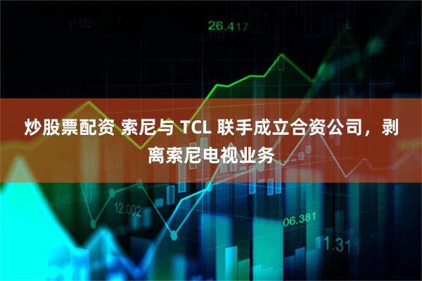 炒股票配资 索尼与 TCL 联手成立合资公司，剥离索尼电视业务