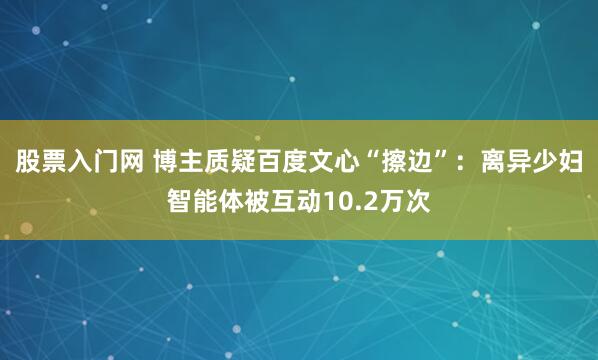 股票入门网 博主质疑百度文心“擦边”：离异少妇智能体被互动10.2万次