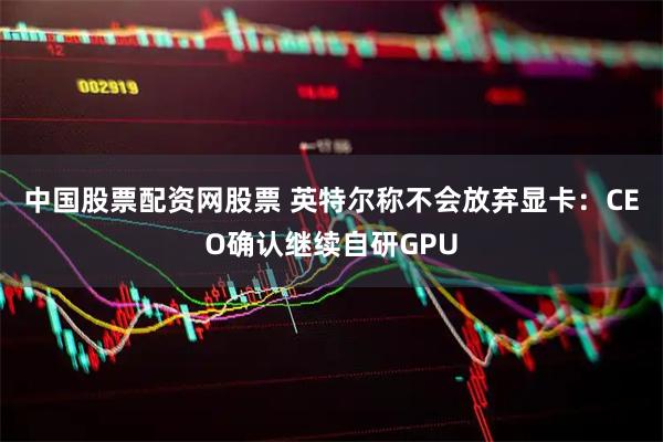 中国股票配资网股票 英特尔称不会放弃显卡：CEO确认继续自研GPU