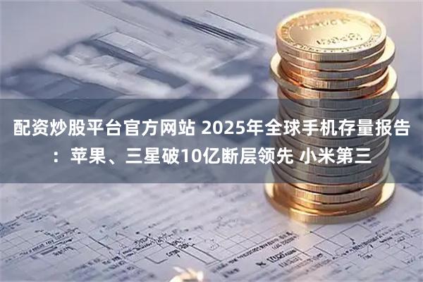 配资炒股平台官方网站 2025年全球手机存量报告：苹果、三星破10亿断层领先 小米第三