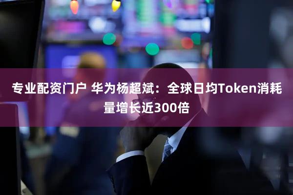 专业配资门户 华为杨超斌：全球日均Token消耗量增长近300倍