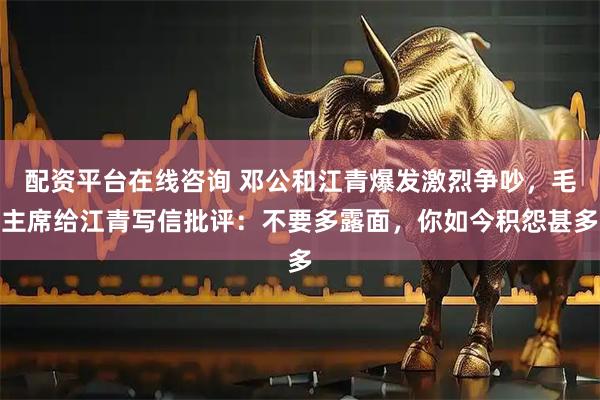 配资平台在线咨询 邓公和江青爆发激烈争吵，毛主席给江青写信批评：不要多露面，你如今积怨甚多