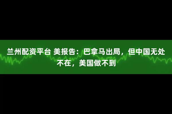 兰州配资平台 美报告：巴拿马出局，但中国无处不在，美国做不到