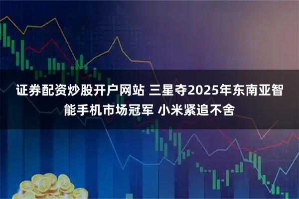 证券配资炒股开户网站 三星夺2025年东南亚智能手机市场冠军 小米紧追不舍