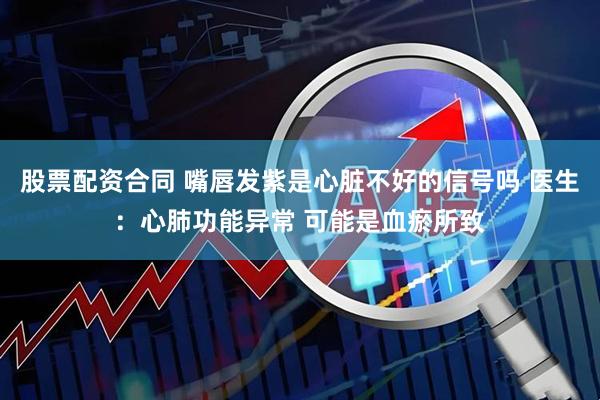 股票配资合同 嘴唇发紫是心脏不好的信号吗 医生:心肺功能异常 可能是血瘀所致