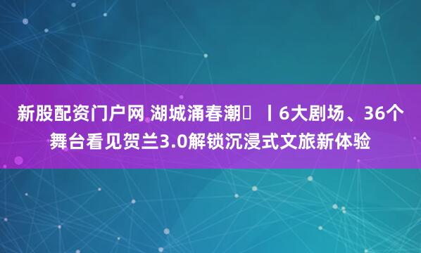 新股配资门户网 湖城涌春潮⑬丨6大剧场、36个舞台看见贺兰3.0解锁沉浸式文旅新体验