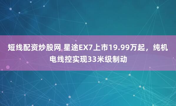 短线配资炒股网 星途EX7上市19.99万起，纯机电线控实现33米级制动