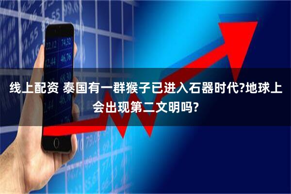 线上配资 泰国有一群猴子已进入石器时代?地球上会出现第二文明吗?