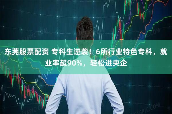 东莞股票配资 专科生逆袭！6所行业特色专科，就业率超90%，轻松进央企