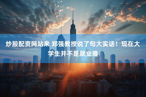 炒股配资网站来 郑强教授说了句大实话！现在大学生并不是就业难