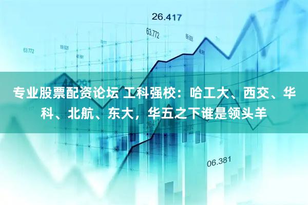 专业股票配资论坛 工科强校：哈工大、西交、华科、北航、东大，华五之下谁是领头羊