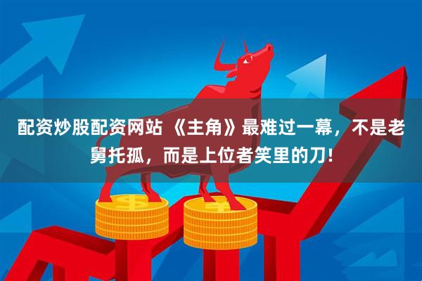 配资炒股配资网站 《主角》最难过一幕，不是老舅托孤，而是上位者笑里的刀!