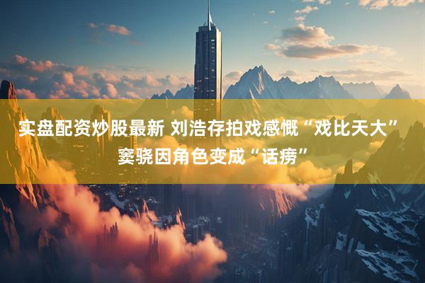 实盘配资炒股最新 刘浩存拍戏感慨“戏比天大” 窦骁因角色变成“话痨”