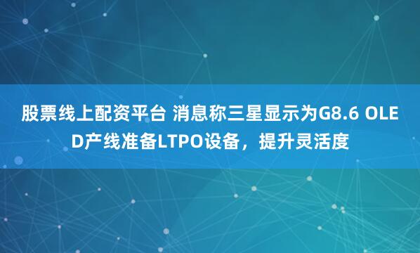 股票线上配资平台 消息称三星显示为G8.6 OLED产线准备LTPO设备，提升灵活度