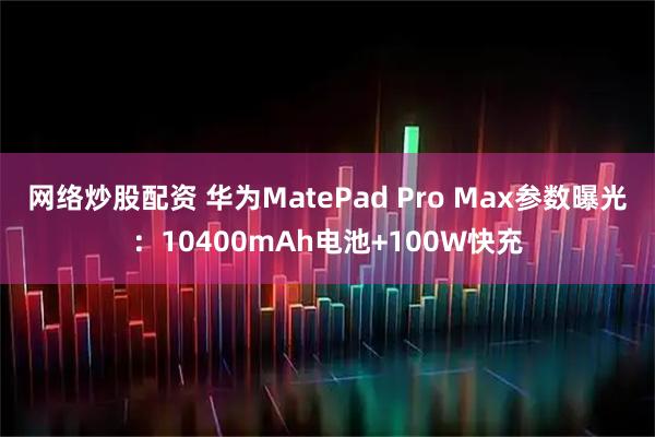网络炒股配资 华为MatePad Pro Max参数曝光：10400mAh电池+100W快充