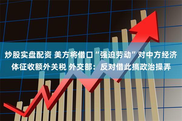 炒股实盘配资 美方将借口“强迫劳动”对中方经济体征收额外关税 外交部：反对借此搞政治操弄