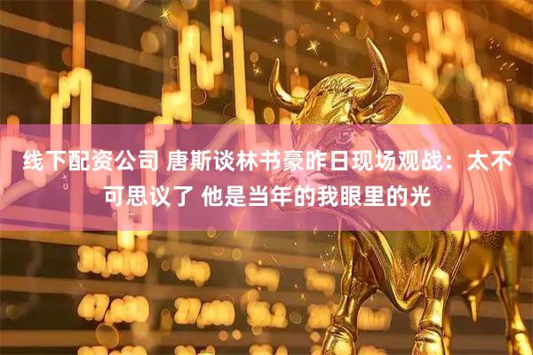 线下配资公司 唐斯谈林书豪昨日现场观战：太不可思议了 他是当年的我眼里的光