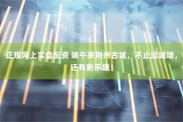 正规网上实盘配资 端午来荆州古城,不止逛城墙,还有新乐趣!