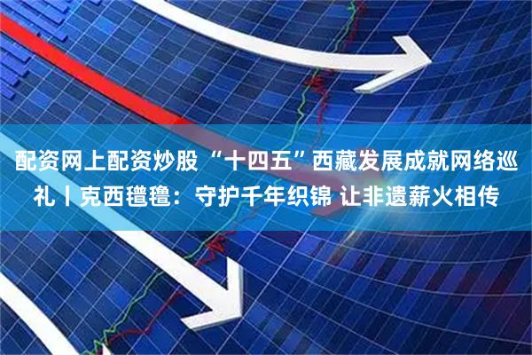 配资网上配资炒股 “十四五”西藏发展成就网络巡礼丨克西氆氇：守护千年织锦 让非遗薪火相传