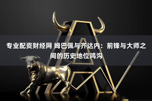 专业配资财经网 姆巴佩与齐达内：前锋与大师之间的历史地位鸿沟