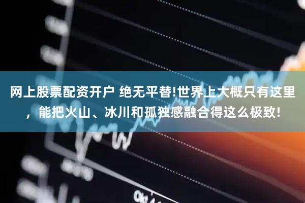 网上股票配资开户 绝无平替!世界上大概只有这里，能把火山、冰川和孤独感融合得这么极致!