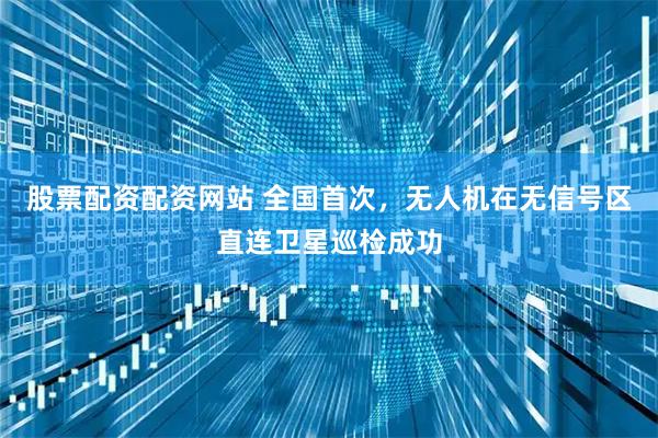 股票配资配资网站 全国首次，无人机在无信号区直连卫星巡检成功