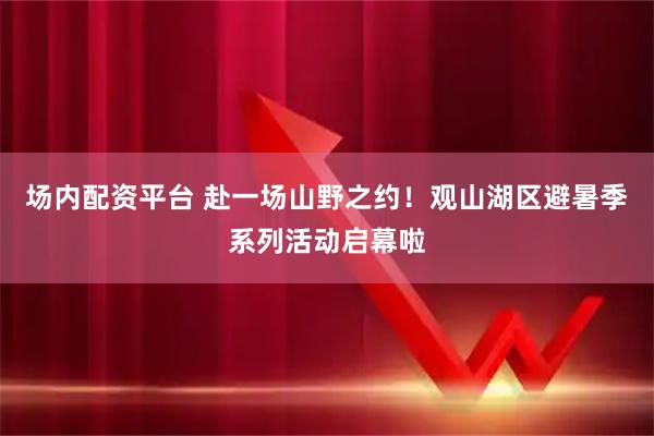 场内配资平台 赴一场山野之约！观山湖区避暑季系列活动启幕啦