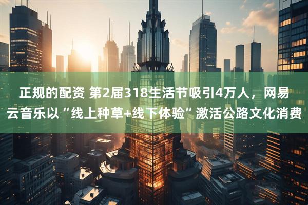 正规的配资 第2届318生活节吸引4万人，网易云音乐以“线上种草+线下体验”激活公路文化消费