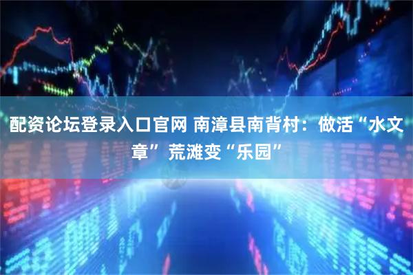 配资论坛登录入口官网 南漳县南背村：做活“水文章” 荒滩变“乐园”